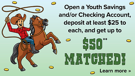 Open a Youth Savings and/or Checking Account, deposit at least $25 to each, and get up to $50** matched!
